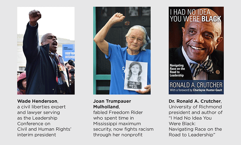 Wade Henderson, a civil liberties expert and lawyer serving as the Leadership Conference on Civil and Human Rights’ interim president Joan Trumpauer Mulholland, fabled Freedom Rider who spent time in Mississippi maximum security, now fights racism through her nonprofit Dr. Ronald A. Crutcher, University of Richmond president and author of “I Had No Idea You Were Black: Navigating Race on the Road to Leadership”